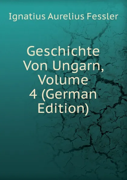 Обложка книги Geschichte Von Ungarn, Volume 4 (German Edition), Ignatius Aurelius Fessler