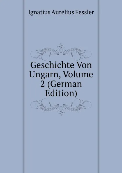 Обложка книги Geschichte Von Ungarn, Volume 2 (German Edition), Ignatius Aurelius Fessler