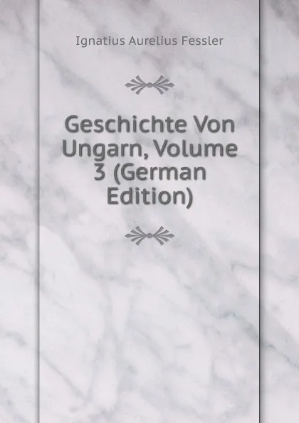 Обложка книги Geschichte Von Ungarn, Volume 3 (German Edition), Ignatius Aurelius Fessler