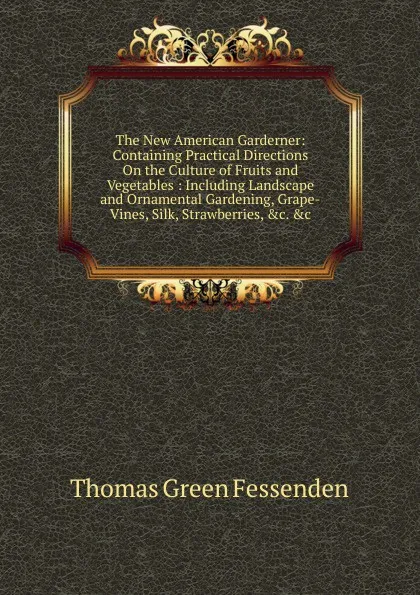 Обложка книги The New American Garderner: Containing Practical Directions On the Culture of Fruits and Vegetables : Including Landscape and Ornamental Gardening, Grape-Vines, Silk, Strawberries, .c. .c, Thomas Green Fessenden