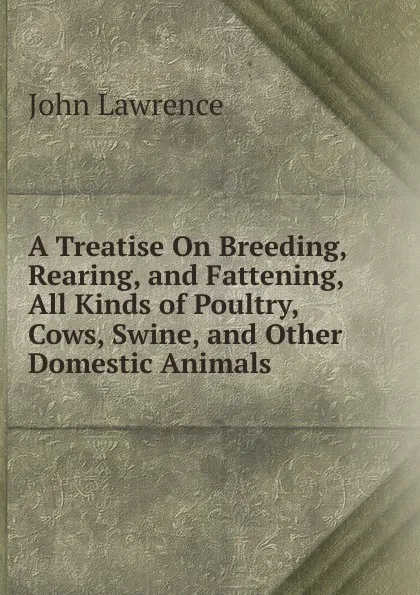 Обложка книги A Treatise On Breeding, Rearing, and Fattening, All Kinds of Poultry, Cows, Swine, and Other Domestic Animals, John Lawrence