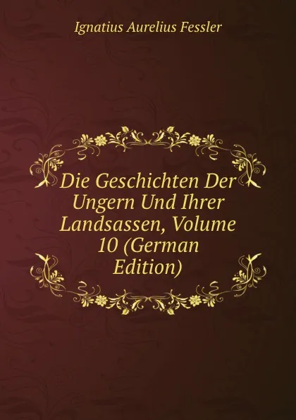 Обложка книги Die Geschichten Der Ungern Und Ihrer Landsassen, Volume 10 (German Edition), Ignatius Aurelius Fessler