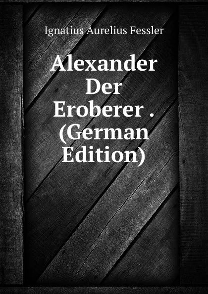 Обложка книги Alexander Der Eroberer . (German Edition), Ignatius Aurelius Fessler