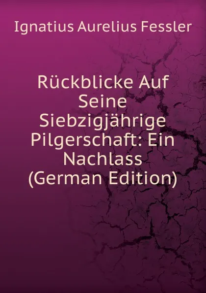 Обложка книги Ruckblicke Auf Seine Siebzigjahrige Pilgerschaft: Ein Nachlass (German Edition), Ignatius Aurelius Fessler