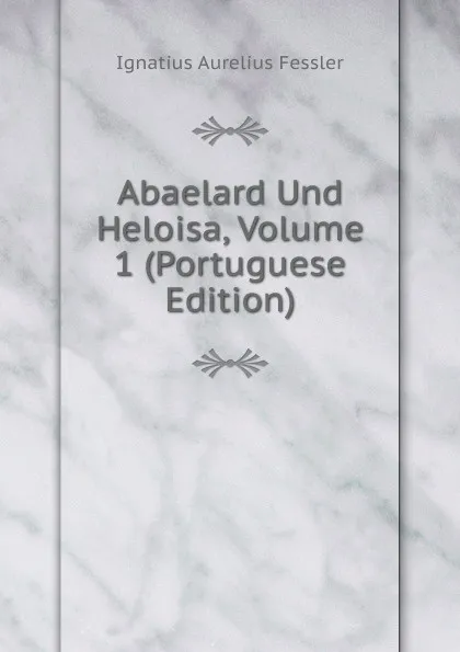 Обложка книги Abaelard Und Heloisa, Volume 1 (Portuguese Edition), Ignatius Aurelius Fessler