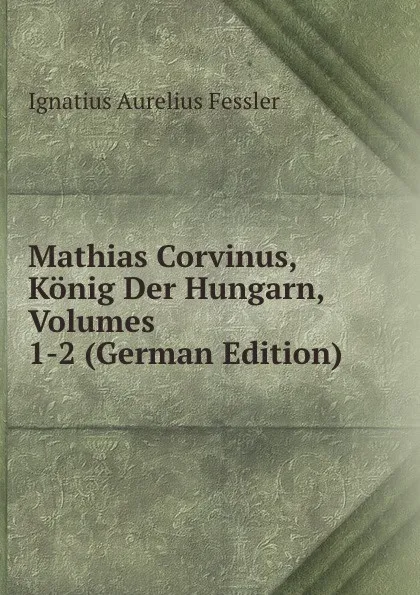 Обложка книги Mathias Corvinus, Konig Der Hungarn, Volumes 1-2 (German Edition), Ignatius Aurelius Fessler