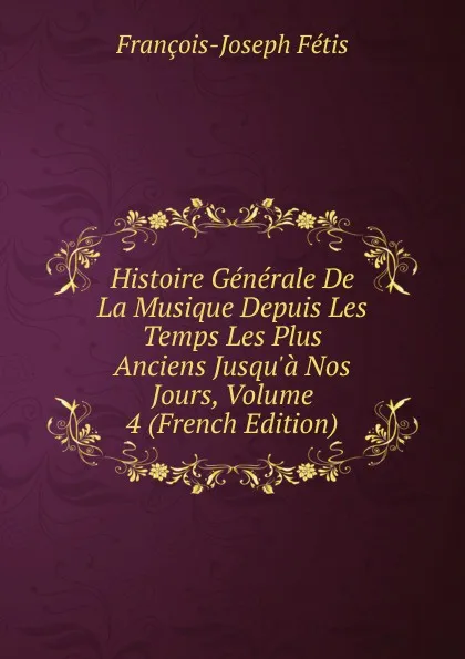 Обложка книги Histoire Generale De La Musique Depuis Les Temps Les Plus Anciens Jusqu.a Nos Jours, Volume 4 (French Edition), François-Joseph Fétis