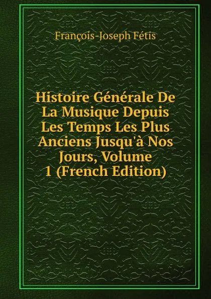 Обложка книги Histoire Generale De La Musique Depuis Les Temps Les Plus Anciens Jusqu.a Nos Jours, Volume 1 (French Edition), François-Joseph Fétis