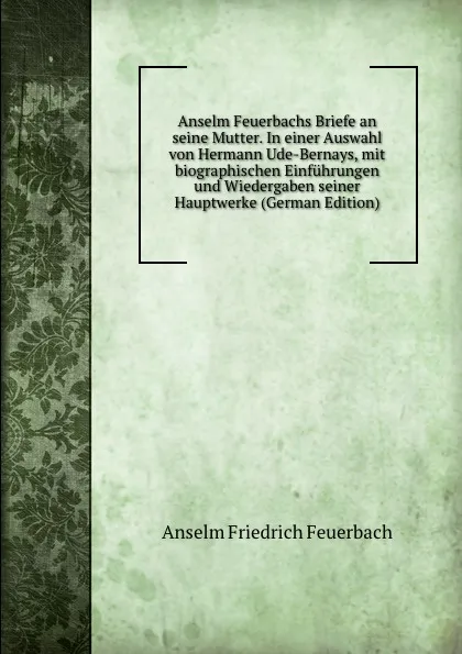 Обложка книги Anselm Feuerbachs Briefe an seine Mutter. In einer Auswahl von Hermann Ude-Bernays, mit biographischen Einfuhrungen und Wiedergaben seiner Hauptwerke (German Edition), Anselm Friedrich Feuerbach