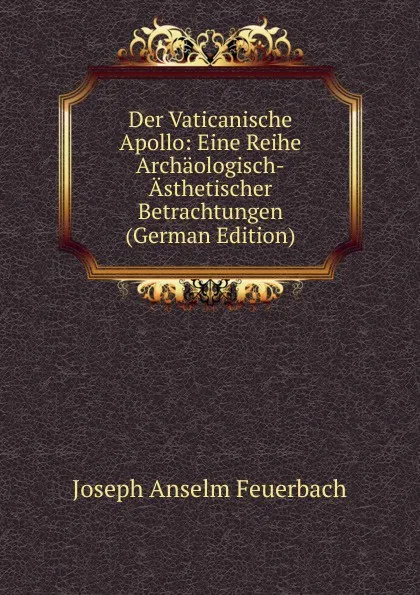 Обложка книги Der Vaticanische Apollo: Eine Reihe Archaologisch-Asthetischer Betrachtungen (German Edition), Joseph Anselm Feuerbach