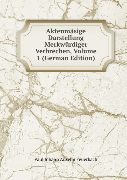 Обложка книги Aktenmasige Darstellung Merkwurdiger Verbrechen, Volume 1 (German Edition), Paul Johann Anselm Feuerbach