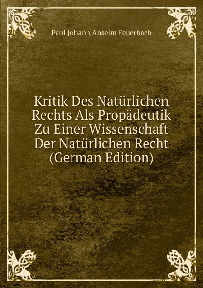 Обложка книги Kritik Des Naturlichen Rechts Als Propadeutik Zu Einer Wissenschaft Der Naturlichen Recht (German Edition), Paul Johann Anselm Feuerbach