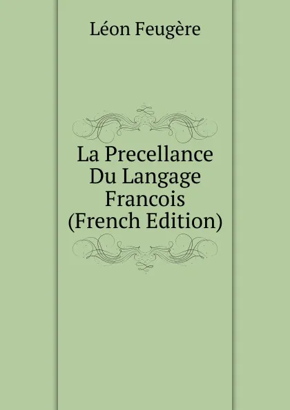 Обложка книги La Precellance Du Langage Francois (French Edition), Léon Feugère