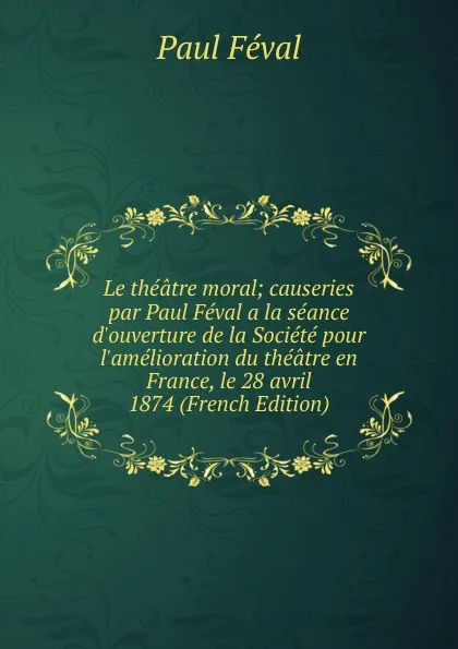 Обложка книги Le theatre moral; causeries par Paul Feval a la seance d.ouverture de la Societe pour l.amelioration du theatre en France, le 28 avril 1874 (French Edition), Féval Paul