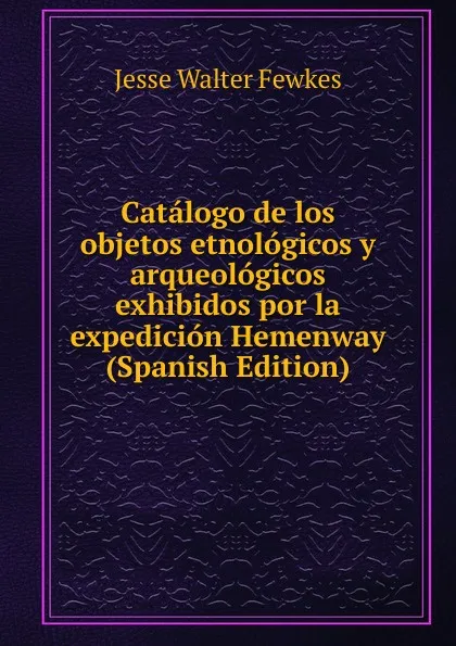 Обложка книги Catalogo de los objetos etnologicos y arqueologicos exhibidos por la expedicion Hemenway (Spanish Edition), Fewkes Jesse Walter