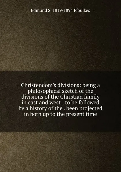 Обложка книги Christendom.s divisions: being a philosophical sketch of the divisions of the Christian family in east and west ; to be followed by a history of the . been projected in both up to the present time, Edmund S. 1819-1894 Ffoulkes