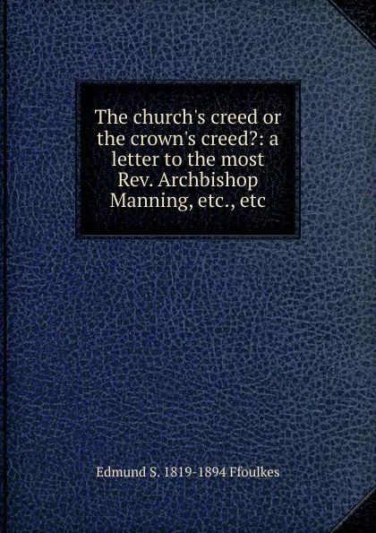 Обложка книги The church.s creed or the crown.s creed.: a letter to the most Rev. Archbishop Manning, etc., etc., Edmund S. 1819-1894 Ffoulkes