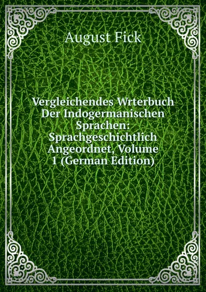 Обложка книги Vergleichendes Wrterbuch Der Indogermanischen Sprachen: Sprachgeschichtlich Angeordnet, Volume 1 (German Edition), August Fick