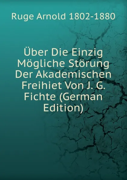 Обложка книги Uber Die Einzig Mogliche Storung Der Akademischen Freihiet Von J. G. Fichte (German Edition), Ruge Arnold 1802-1880