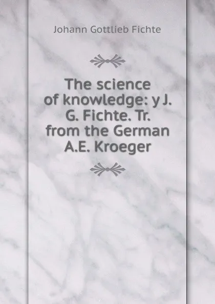 Обложка книги The science of knowledge: y J.G. Fichte. Tr. from the German A.E. Kroeger, Johann Gottlieb Fichte