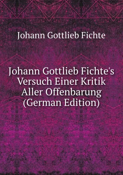 Обложка книги Johann Gottlieb Fichte.s Versuch Einer Kritik Aller Offenbarung (German Edition), Johann Gottlieb Fichte