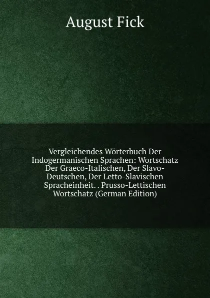 Обложка книги Vergleichendes Worterbuch Der Indogermanischen Sprachen: Wortschatz Der Graeco-Italischen, Der Slavo-Deutschen, Der Letto-Slavischen Spracheinheit. . Prusso-Lettischen Wortschatz (German Edition), August Fick