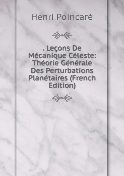 Обложка книги . Lecons De Mecanique Celeste: Theorie Generale Des Perturbations Planetaires (French Edition), Henri Poincaré