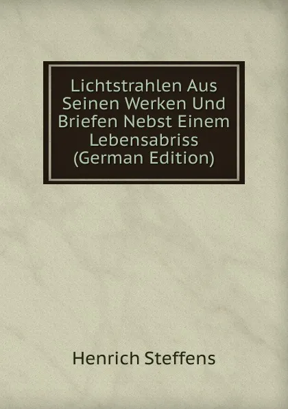 Обложка книги Lichtstrahlen Aus Seinen Werken Und Briefen Nebst Einem Lebensabriss (German Edition), Henrich Steffens