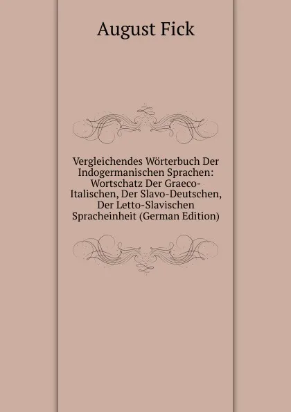 Обложка книги Vergleichendes Worterbuch Der Indogermanischen Sprachen: Wortschatz Der Graeco-Italischen, Der Slavo-Deutschen, Der Letto-Slavischen Spracheinheit (German Edition), August Fick