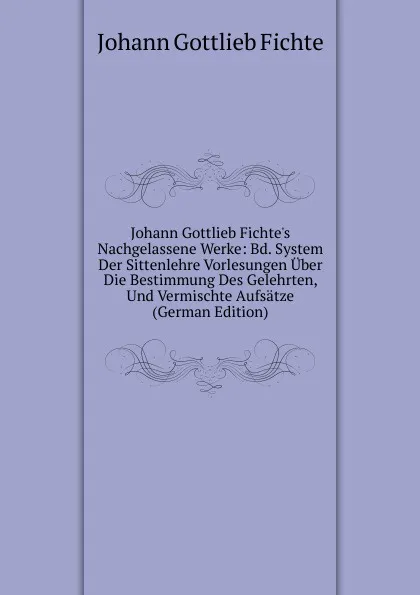 Обложка книги Johann Gottlieb Fichte.s Nachgelassene Werke: Bd. System Der Sittenlehre Vorlesungen Uber Die Bestimmung Des Gelehrten, Und Vermischte Aufsatze (German Edition), Johann Gottlieb Fichte