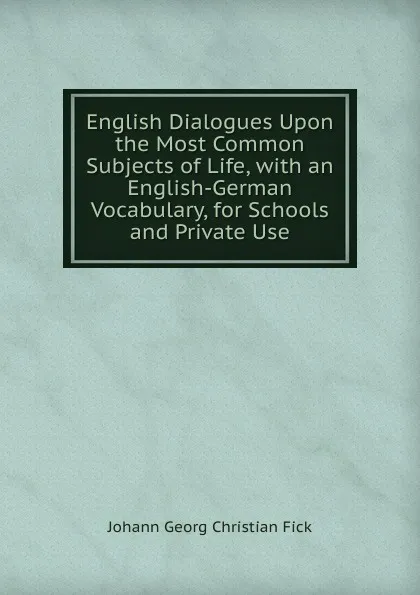 Обложка книги English Dialogues Upon the Most Common Subjects of Life, with an English-German Vocabulary, for Schools and Private Use, Johann Georg Christian Fick