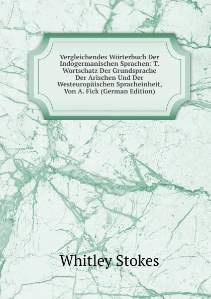 Обложка книги Vergleichendes Worterbuch Der Indogermanischen Sprachen: T. Wortschatz Der Grundsprache Der Arischen Und Der Westeuropaischen Spracheinheit, Von A. Fick (German Edition), Whitley Stokes