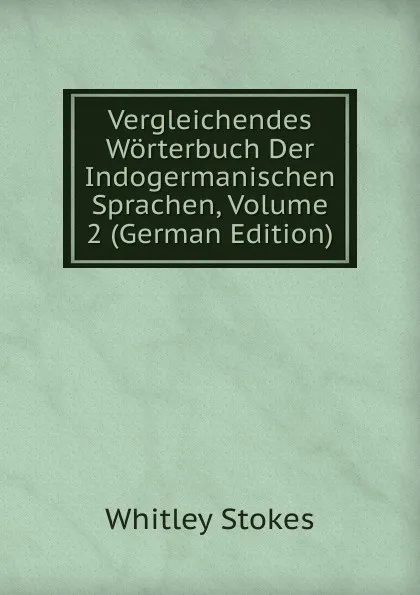 Обложка книги Vergleichendes Worterbuch Der Indogermanischen Sprachen, Volume 2 (German Edition), Whitley Stokes