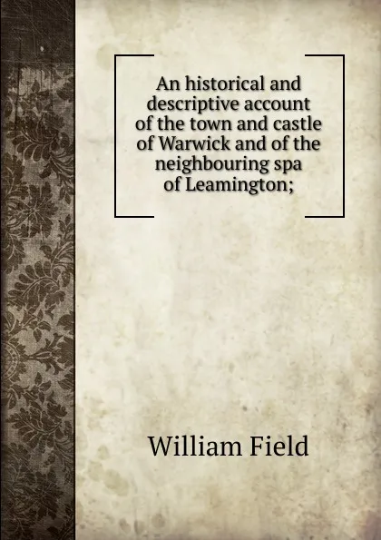 Обложка книги An historical and descriptive account of the town and castle of Warwick and of the neighbouring spa of Leamington;, William Field