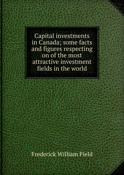 Обложка книги Capital investments in Canada; some facts and figures respecting on of the most attractive investment fields in the world, Frederick William Field