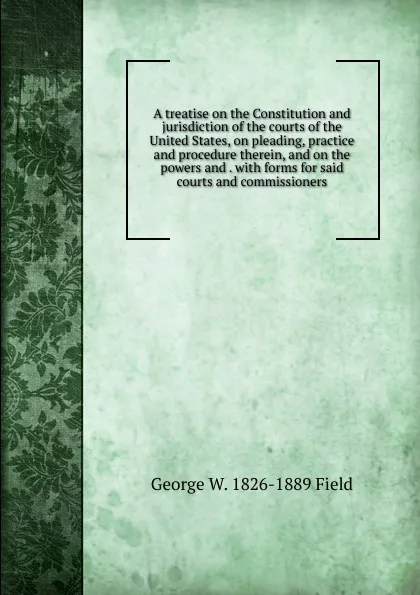 Обложка книги A treatise on the Constitution and jurisdiction of the courts of the United States, on pleading, practice and procedure therein, and on the powers and . with forms for said courts and commissioners, George W. 1826-1889 Field