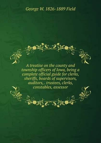 Обложка книги A treatise on the county and township officers of Iowa, being a complete official guide for clerks, sheriffs, boards of supervisors, auditors, . trustees, clerks, constables, assessor, George W. 1826-1889 Field