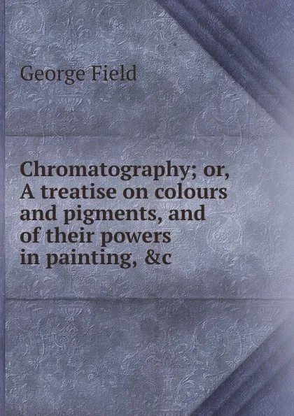 Обложка книги Chromatography; or, A treatise on colours and pigments, and of their powers in painting, .c, George Field