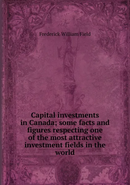 Обложка книги Capital investments in Canada; some facts and figures respecting one of the most attractive investment fields in the world, Frederick William Field