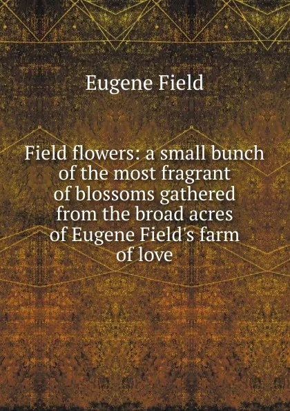 Обложка книги Field flowers: a small bunch of the most fragrant of blossoms gathered from the broad acres of Eugene Field.s farm of love, Eugene Field