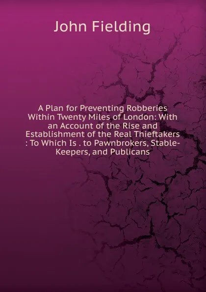 Обложка книги A Plan for Preventing Robberies Within Twenty Miles of London: With an Account of the Rise and Establishment of the Real Thieftakers : To Which Is . to Pawnbrokers, Stable-Keepers, and Publicans, John Fielding