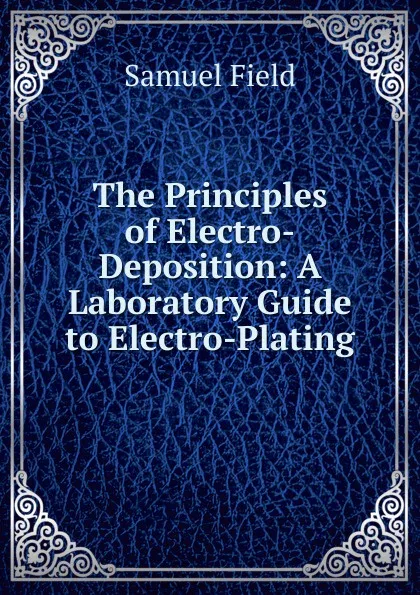 Обложка книги The Principles of Electro-Deposition: A Laboratory Guide to Electro-Plating, Samuel Field