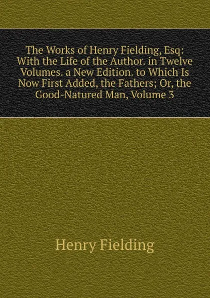 Обложка книги The Works of Henry Fielding, Esq: With the Life of the Author. in Twelve Volumes. a New Edition. to Which Is Now First Added, the Fathers; Or, the Good-Natured Man, Volume 3, Fielding Henry