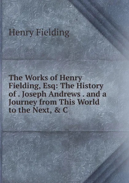 Обложка книги The Works of Henry Fielding, Esq: The History of . Joseph Andrews . and a Journey from This World to the Next, . C, Fielding Henry