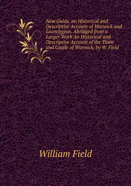 Обложка книги New Guide. an Historical and Descriptive Account of Warwick and Leamington. Abridged from a Larger Work An Historical and Descriptive Account of the Town and Castle of Warwick, by W. Field., William Field