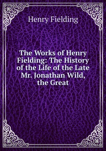 Обложка книги The Works of Henry Fielding: The History of the Life of the Late Mr. Jonathan Wild, the Great, Fielding Henry