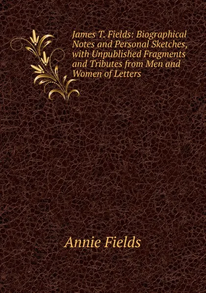 Обложка книги James T. Fields: Biographical Notes and Personal Sketches, with Unpublished Fragments and Tributes from Men and Women of Letters, Fields Annie