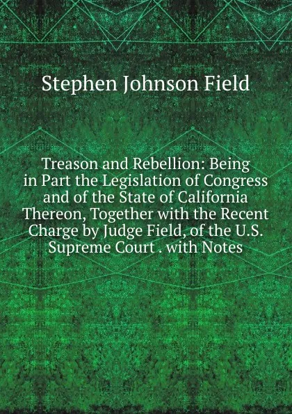 Обложка книги Treason and Rebellion: Being in Part the Legislation of Congress and of the State of California Thereon, Together with the Recent Charge by Judge Field, of the U.S. Supreme Court . with Notes, Stephen Johnson Field