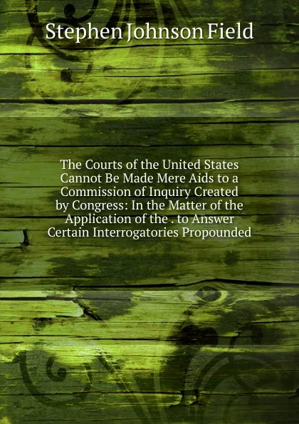 Обложка книги The Courts of the United States Cannot Be Made Mere Aids to a Commission of Inquiry Created by Congress: In the Matter of the Application of the . to Answer Certain Interrogatories Propounded, Stephen Johnson Field