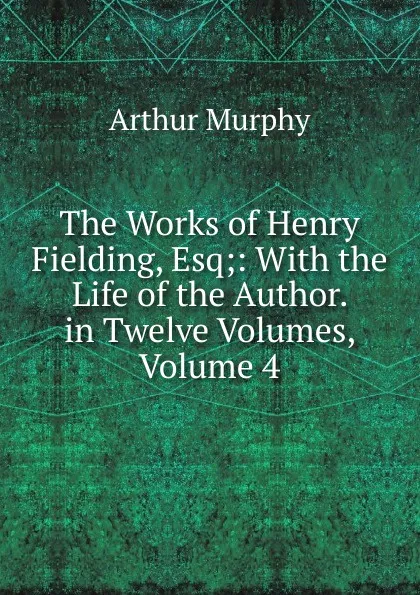 Обложка книги The Works of Henry Fielding, Esq;: With the Life of the Author. in Twelve Volumes, Volume 4, Murphy Arthur